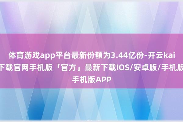 体育游戏app平台最新份额为3.44亿份-开云kaiyun下载官网手机版「官方」最新下载IOS/安卓版/手机版APP