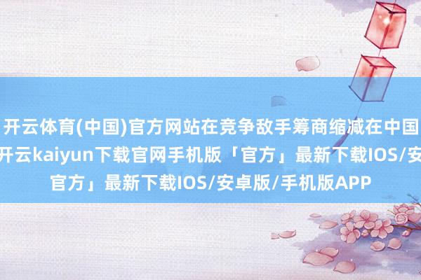 开云体育(中国)官方网站在竞争敌手筹商缩减在中国市集的规模之际-开云kaiyun下载官网手机版「官方」最新下载IOS/安卓版/手机版APP