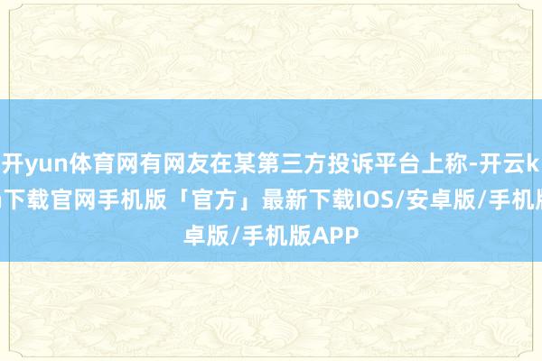 开yun体育网有网友在某第三方投诉平台上称-开云kaiyun下载官网手机版「官方」最新下载IOS/安卓版/手机版APP