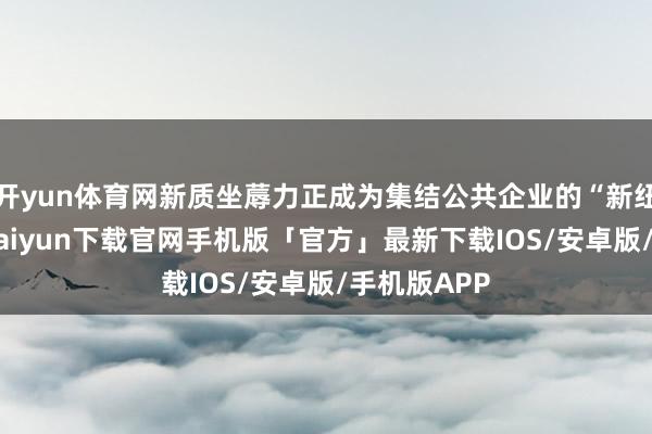 开yun体育网新质坐蓐力正成为集结公共企业的“新纽带”-开云kaiyun下载官网手机版「官方」最新下载IOS/安卓版/手机版APP