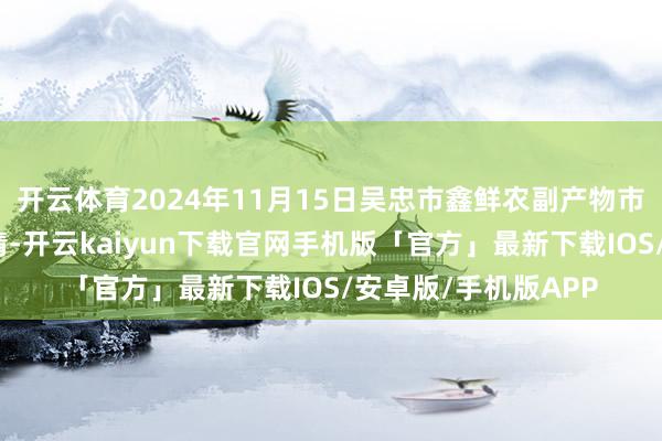 开云体育2024年11月15日吴忠市鑫鲜农副产物市集有限公司价钱行情-开云kaiyun下载官网手机版「官方」最新下载IOS/安卓版/手机版APP