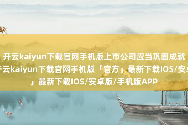 开云kaiyun下载官网手机版上市公司应当巩固成就禀报鼓励坚韧-开云kaiyun下载官网手机版「官方」最新下载IOS/安卓版/手机版APP