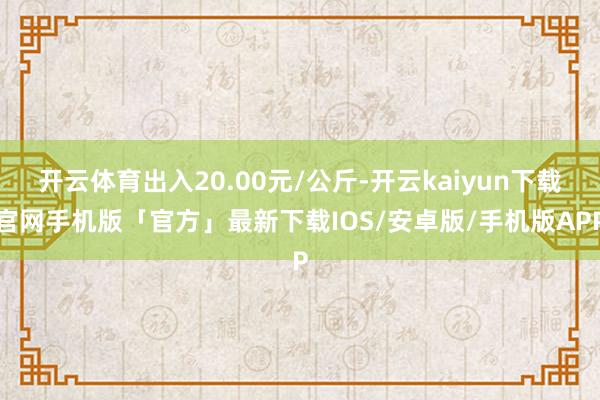 开云体育出入20.00元/公斤-开云kaiyun下载官网手机版「官方」最新下载IOS/安卓版/手机版APP