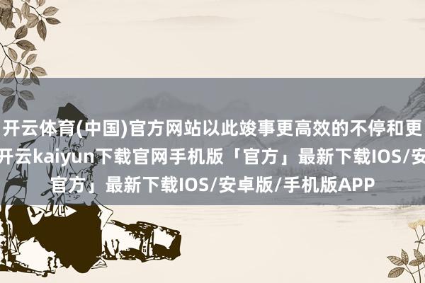 开云体育(中国)官方网站以此竣事更高效的不停和更精确的客户干事-开云kaiyun下载官网手机版「官方」最新下载IOS/安卓版/手机版APP