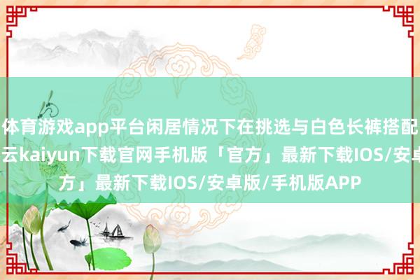 体育游戏app平台闲居情况下在挑选与白色长裤搭配的白色T恤时-开云kaiyun下载官网手机版「官方」最新下载IOS/安卓版/手机版APP