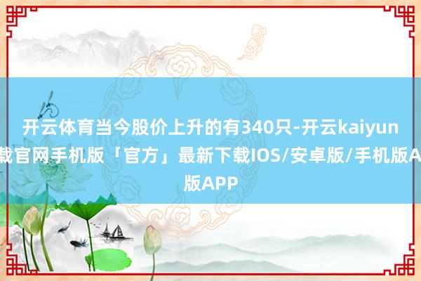 开云体育当今股价上升的有340只-开云kaiyun下载官网手机版「官方」最新下载IOS/安卓版/手机版APP