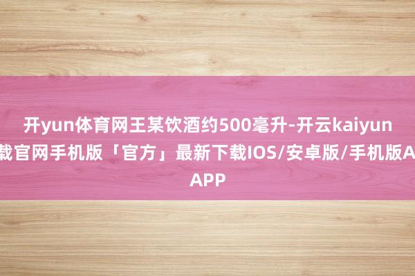 开yun体育网王某饮酒约500毫升-开云kaiyun下载官网手机版「官方」最新下载IOS/安卓版/手机版APP