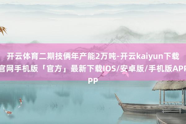 开云体育二期技俩年产能2万吨-开云kaiyun下载官网手机版「官方」最新下载IOS/安卓版/手机版APP