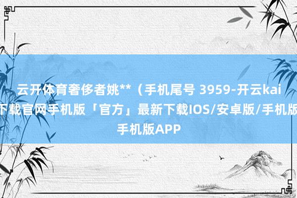 云开体育奢侈者姚**（手机尾号 3959-开云kaiyun下载官网手机版「官方」最新下载IOS/安卓版/手机版APP