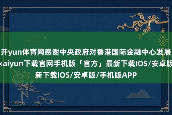 开yun体育网感谢中央政府对香港国际金融中心发展的相沿-开云kaiyun下载官网手机版「官方」最新下载IOS/安卓版/手机版APP