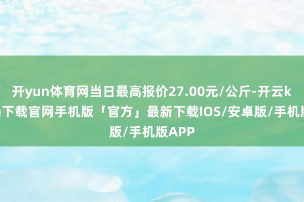 开yun体育网当日最高报价27.00元/公斤-开云kaiyun下载官网手机版「官方」最新下载IOS/安卓版/手机版APP