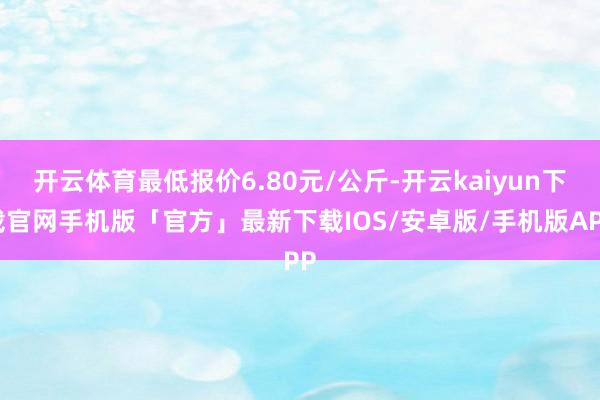 开云体育最低报价6.80元/公斤-开云kaiyun下载官网手机版「官方」最新下载IOS/安卓版/手机版APP