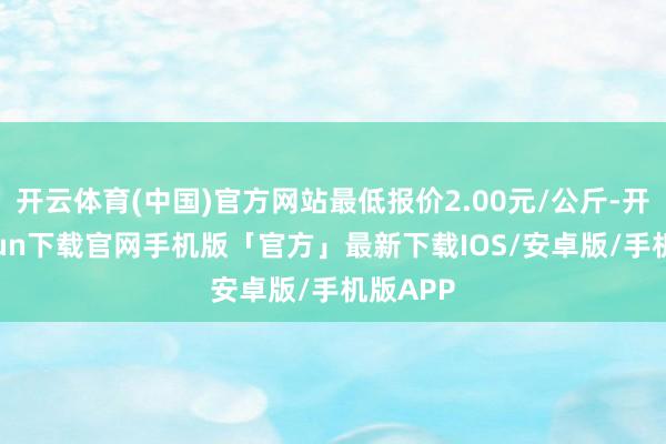 开云体育(中国)官方网站最低报价2.00元/公斤-开云kaiyun下载官网手机版「官方」最新下载IOS/安卓版/手机版APP