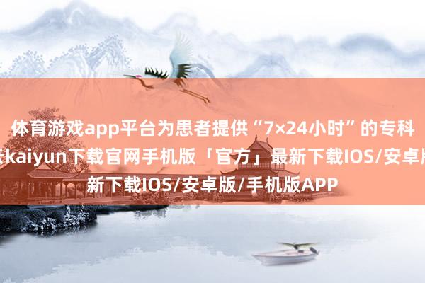 体育游戏app平台为患者提供“7×24小时”的专科照拂解答-开云kaiyun下载官网手机版「官方」最新下载IOS/安卓版/手机版APP