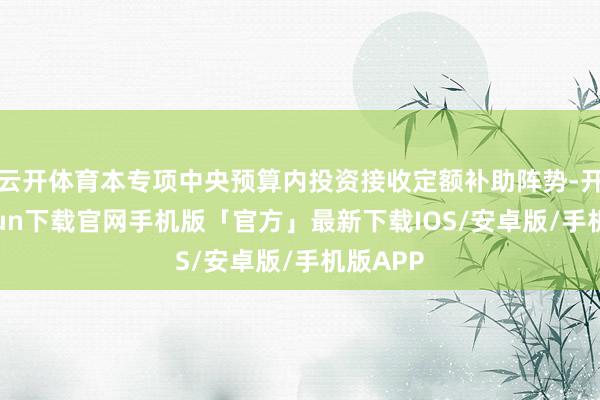 云开体育本专项中央预算内投资接收定额补助阵势-开云kaiyun下载官网手机版「官方」最新下载IOS/安卓版/手机版APP