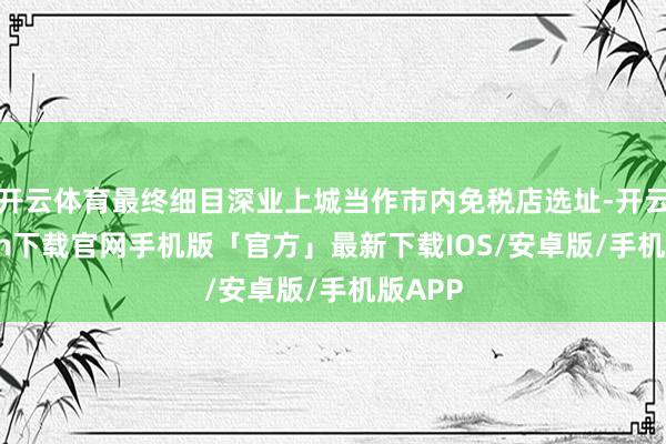 开云体育最终细目深业上城当作市内免税店选址-开云kaiyun下载官网手机版「官方」最新下载IOS/安卓版/手机版APP