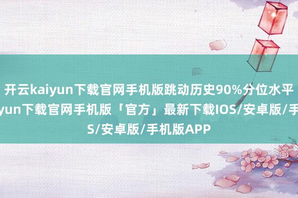 开云kaiyun下载官网手机版跳动历史90%分位水平-开云kaiyun下载官网手机版「官方」最新下载IOS/安卓版/手机版APP