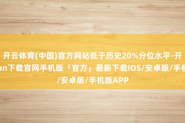 开云体育(中国)官方网站低于历史20%分位水平-开云kaiyun下载官网手机版「官方」最新下载IOS/安卓版/手机版APP