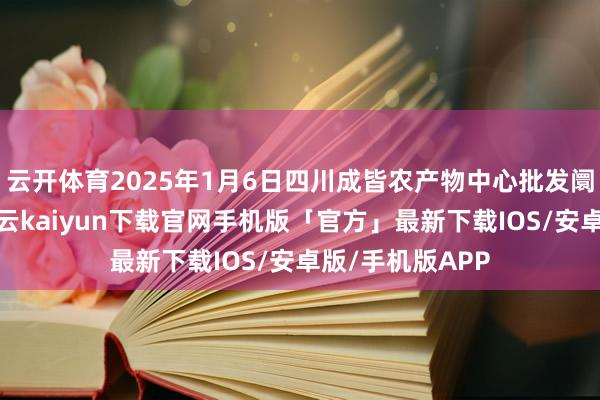 云开体育2025年1月6日四川成皆农产物中心批发阛阓价钱行情-开云kaiyun下载官网手机版「官方」最新下载IOS/安卓版/手机版APP