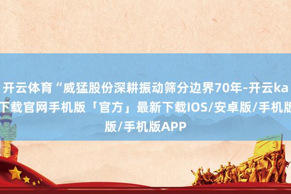 开云体育“威猛股份深耕振动筛分边界70年-开云kaiyun下载官网手机版「官方」最新下载IOS/安卓版/手机版APP