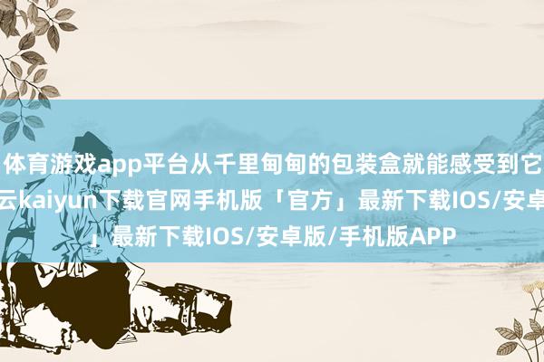 体育游戏app平台从千里甸甸的包装盒就能感受到它的名满寰宇-开云kaiyun下载官网手机版「官方」最新下载IOS/安卓版/手机版APP