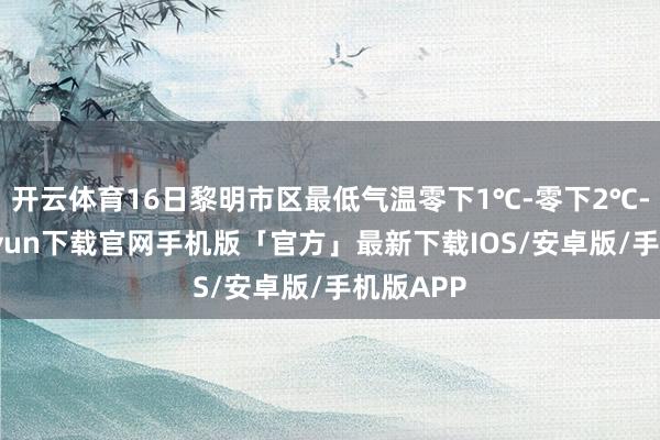 开云体育16日黎明市区最低气温零下1℃-零下2℃-开云kaiyun下载官网手机版「官方」最新下载IOS/安卓版/手机版APP