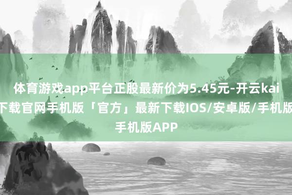 体育游戏app平台正股最新价为5.45元-开云kaiyun下载官网手机版「官方」最新下载IOS/安卓版/手机版APP