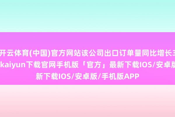 开云体育(中国)官方网站该公司出口订单量同比增长30%以上-开云kaiyun下载官网手机版「官方」最新下载IOS/安卓版/手机版APP