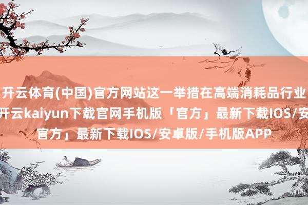 开云体育(中国)官方网站这一举措在高端消耗品行业中激励泛泛祥和-开云kaiyun下载官网手机版「官方」最新下载IOS/安卓版/手机版APP