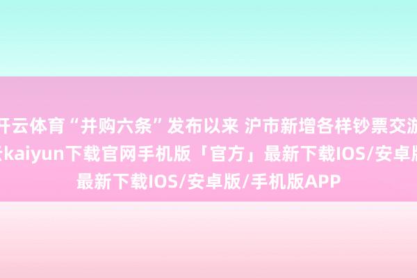 开云体育“并购六条”发布以来 沪市新增各样钞票交游逾460单-开云kaiyun下载官网手机版「官方」最新下载IOS/安卓版/手机版APP